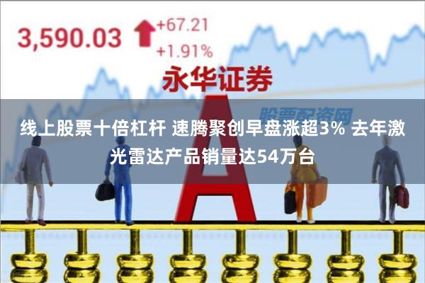 线上股票十倍杠杆 速腾聚创早盘涨超3% 去年激光雷达产品销量